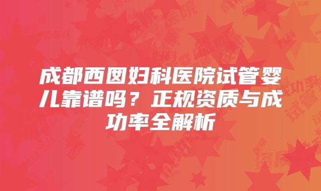成都西囡妇科医院试管婴儿靠谱吗？正规资质与成功率全解析