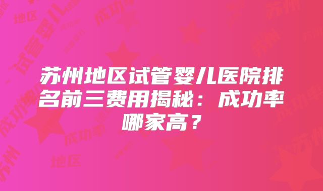 苏州地区试管婴儿医院排名前三费用揭秘：成功率哪家高？