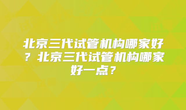 北京三代试管机构哪家好?北京三代试管机构哪家好一点?