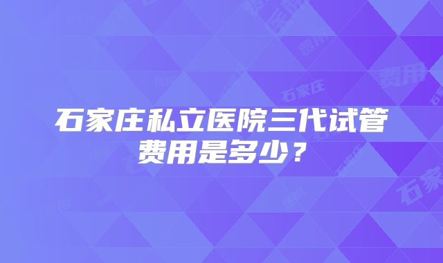 石家庄私立医院三代试管费用是多少？