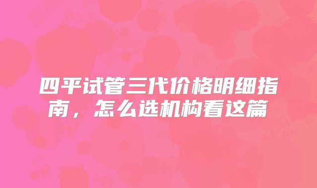 四平试管三代价格明细指南,怎么选机构看这篇