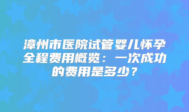 漳州市医院试管婴儿怀孕全程费用概览:一次成功的费用是多少?
