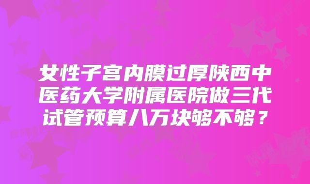 女性子宫内膜过厚陕西中医药大学附属医院做三代试管预算八万块够不够？
