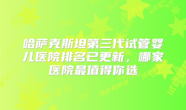 哈萨克斯坦第三代试管婴儿医院排名已更新,哪家医院最值得你选