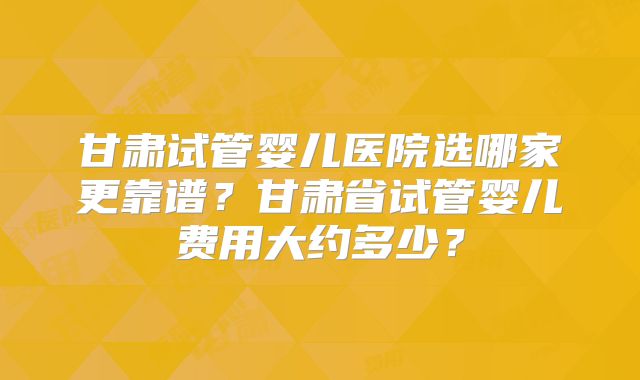 甘肃试管婴儿医院选哪家更靠谱？甘肃省试管婴儿费用大约多少？
