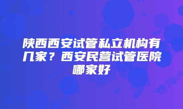 陕西西安试管私立机构有几家?西安民营试管医院哪家好