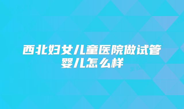 西北妇女儿童医院做试管婴儿怎么样