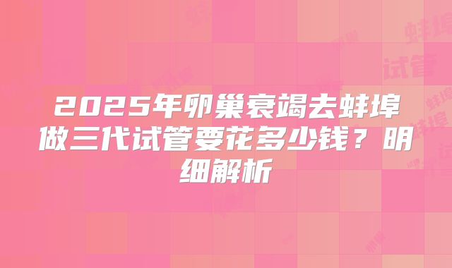 2025年卵巢衰竭去蚌埠做三代试管要花多少钱？明细解析
