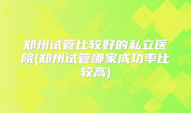 郑州试管比较好的私立医院(郑州试管哪家成功率比较高)