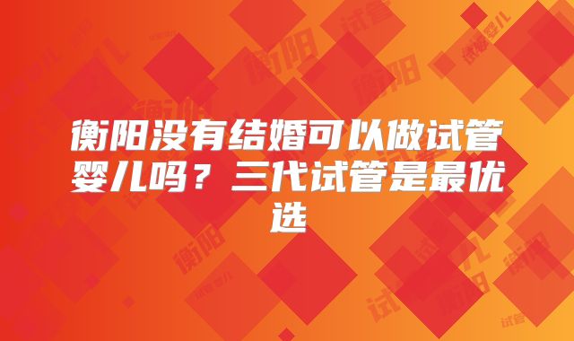 衡阳没有结婚可以做试管婴儿吗？三代试管是最优选