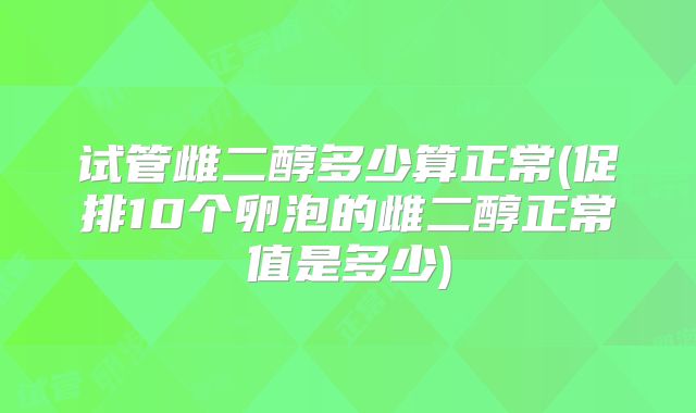试管雌二醇多少算正常(促排10个卵泡的雌二醇正常值是多少)