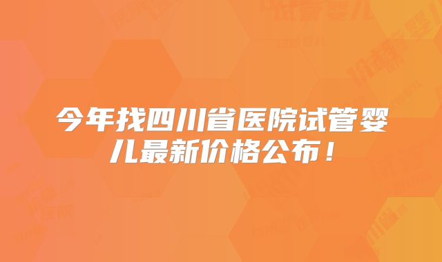 今年找四川省医院试管婴儿最新价格公布!