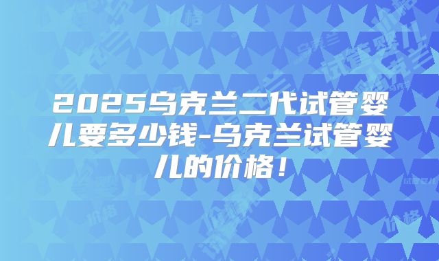 2025乌克兰二代试管婴儿要多少钱-乌克兰试管婴儿的价格!