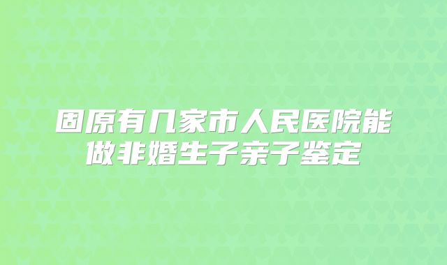 固原有几家市人民医院能做非婚生子亲子鉴定