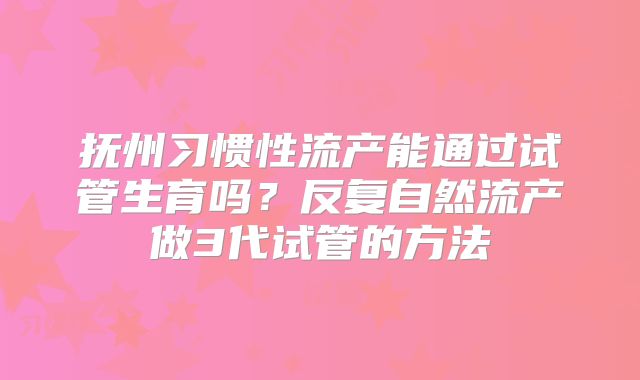 抚州习惯性流产能通过试管生育吗？反复自然流产做3代试管的方法