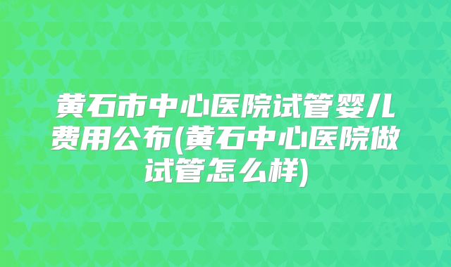 黄石市中心医院试管婴儿费用公布(黄石中心医院做试管怎么样)