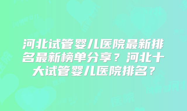 河北试管婴儿医院最新排名最新榜单分享？河北十大试管婴儿医院排名？