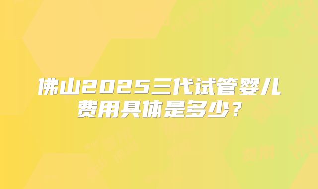 佛山2025三代试管婴儿费用具体是多少?