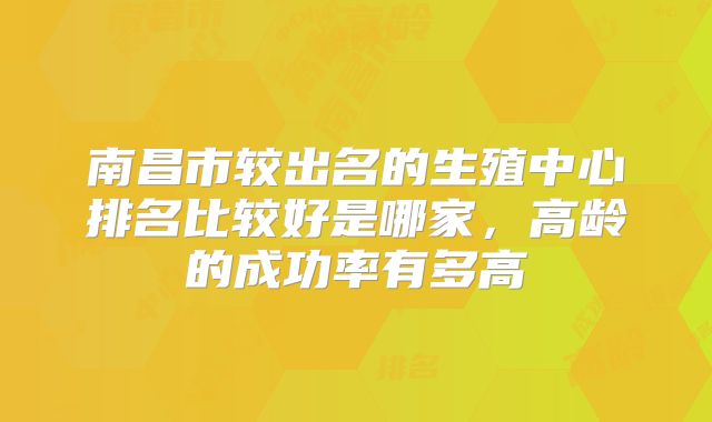 南昌市较出名的生殖中心排名比较好是哪家,高龄的成功率有多高