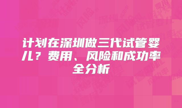 计划在深圳做三代试管婴儿？费用、风险和成功率全分析