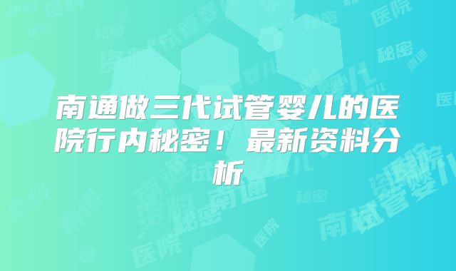 南通做三代试管婴儿的医院行内秘密！最新资料分析