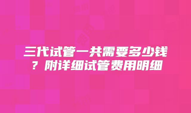 三代试管一共需要多少钱？附详细试管费用明细