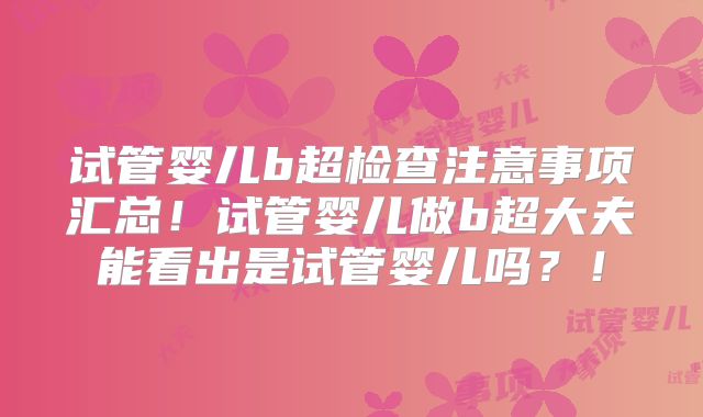 试管婴儿b超检查注意事项汇总!试管婴儿做b超大夫能看出是试管婴儿吗?!