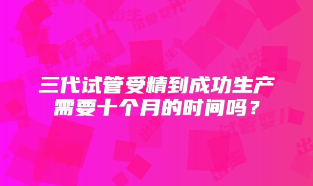 三代试管受精到成功生产需要十个月的时间吗？