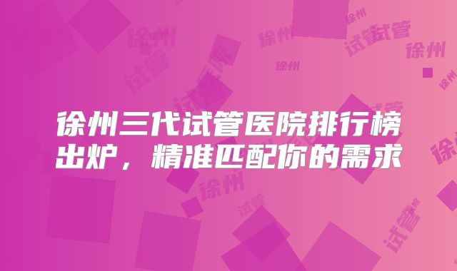 徐州三代试管医院排行榜出炉,精准匹配你的需求