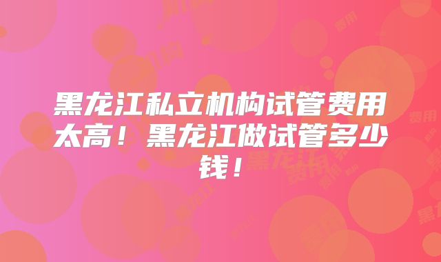 黑龙江私立机构试管费用太高！黑龙江做试管多少钱！