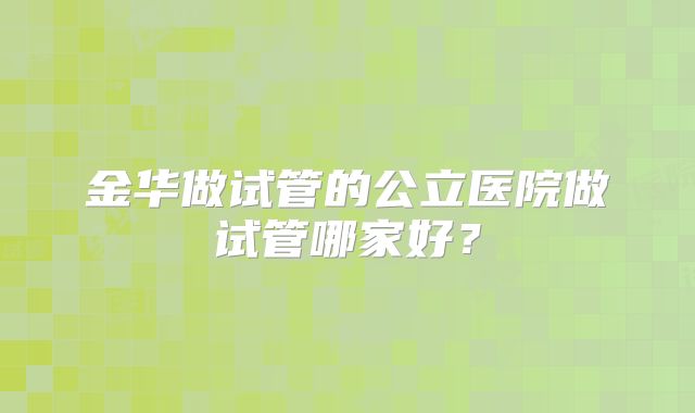 金华做试管的公立医院做试管哪家好?