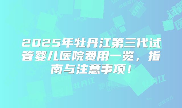 2025年牡丹江第三代试管婴儿医院费用一览，指南与注意事项！