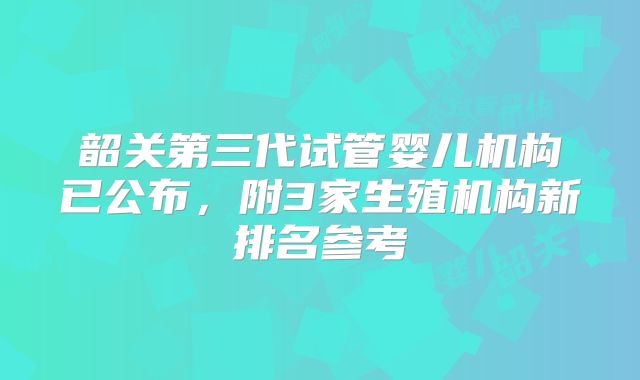韶关第三代试管婴儿机构已公布，附3家生殖机构新排名参考