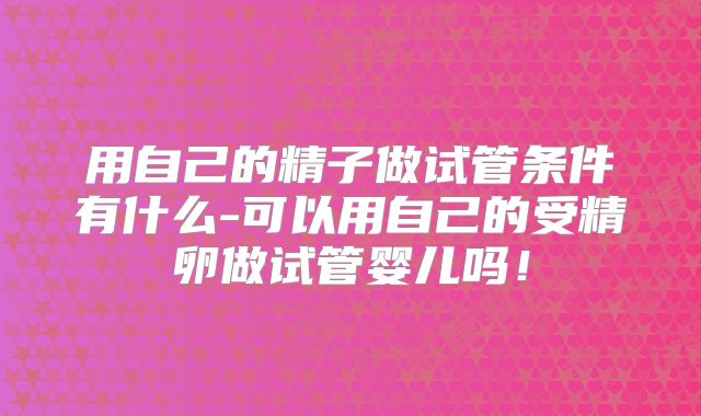 用自己的精子做试管条件有什么-可以用自己的受精卵做试管婴儿吗！