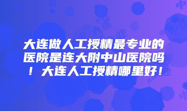 大连做人工授精最专业的医院是连大附中山医院吗!大连人工授精哪里好!