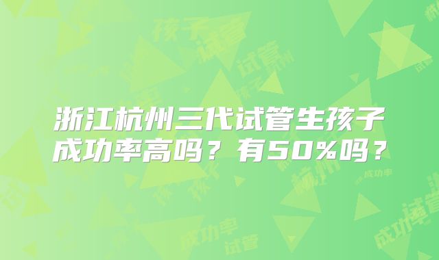 浙江杭州三代试管生孩子成功率高吗？有50%吗？