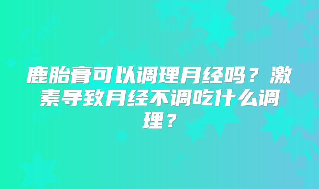 鹿胎膏可以调理月经吗？激素导致月经不调吃什么调理？
