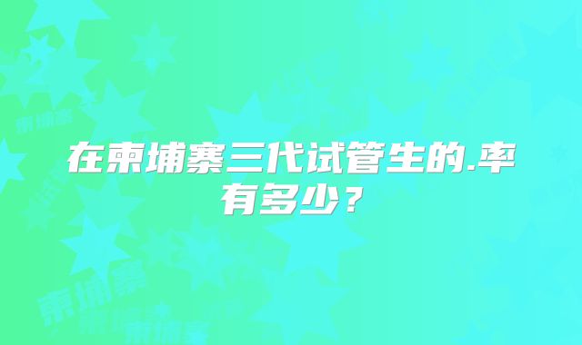 在柬埔寨三代试管生的.率有多少？