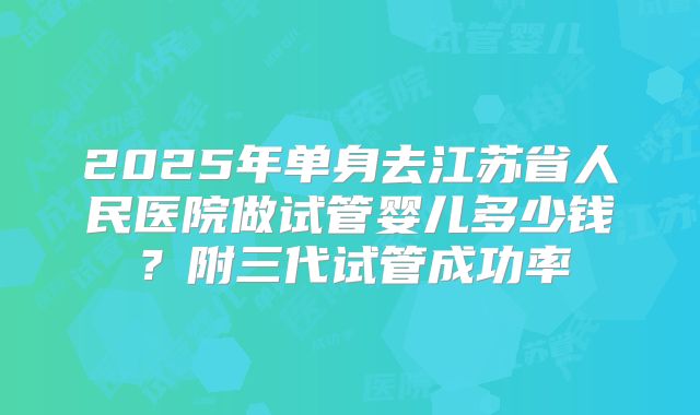 2025年单身去江苏省人民医院做试管婴儿多少钱?附三代试管成功率