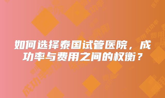 如何选择泰国试管医院，成功率与费用之间的权衡？