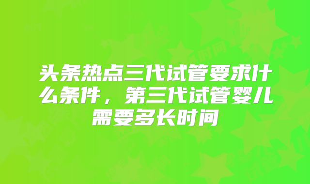 头条热点三代试管要求什么条件，第三代试管婴儿需要多长时间