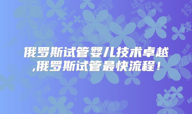 俄罗斯试管婴儿技术卓越,俄罗斯试管最快流程！