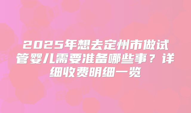 2025年想去定州市做试管婴儿需要准备哪些事？详细收费明细一览