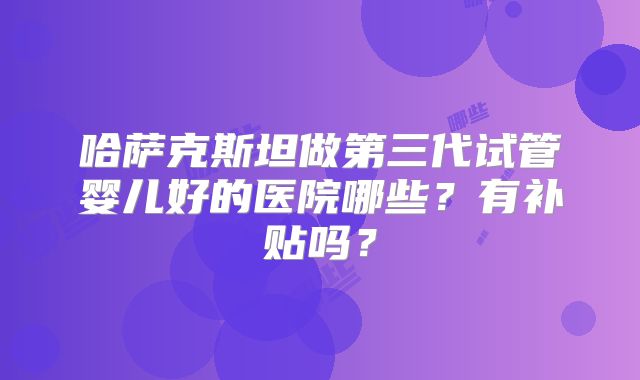 哈萨克斯坦做第三代试管婴儿好的医院哪些?有补贴吗?