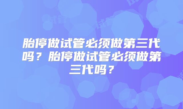 胎停做试管必须做第三代吗？胎停做试管必须做第三代吗？
