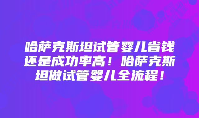 哈萨克斯坦试管婴儿省钱还是成功率高！哈萨克斯坦做试管婴儿全流程！