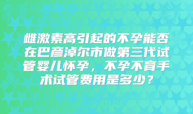 雌激素高引起的不孕能否在巴彦淖尔市做第三代试管婴儿怀孕，不孕不育手术试管费用是多少？