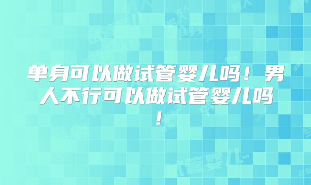 单身可以做试管婴儿吗!男人不行可以做试管婴儿吗!