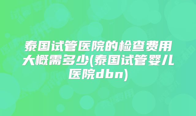 泰国试管医院的检查费用大概需多少(泰国试管婴儿医院dbn)