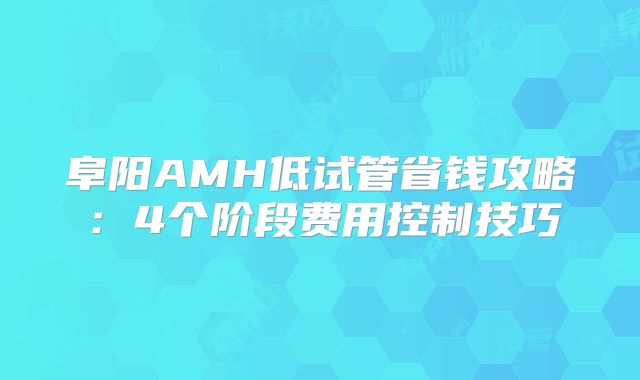 阜阳AMH低试管省钱攻略:4个阶段费用控制技巧